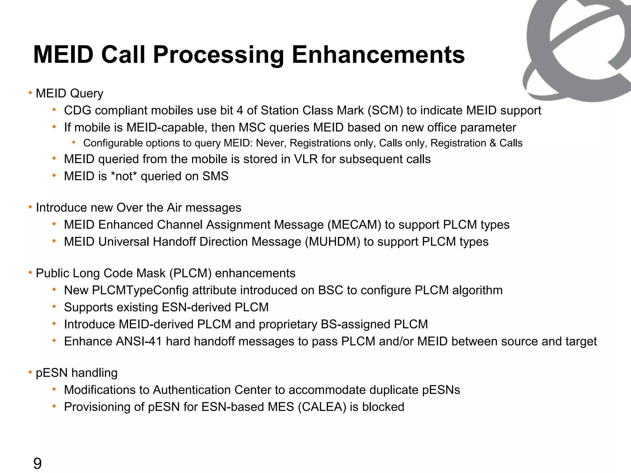 9
MEID Call Processing Enhancements
• MEID Query
• CDG compliant mobiles use bit 4 of Station Class Mark (SCM) to indicate MEID support
• If mobile is MEID-capable, then MSC queries MEID based on new office parameter
• Configurable options to query MEID: Never, Registrations only, Calls only, Registration & Calls
• MEID queried from the mobile is stored in VLR for subsequent calls
• MEID is *not* queried on SMS
• Introduce new Over the Air messages
• MEID Enhanced Channel Assignment Message (MECAM) to support PLCM types
• MEID Universal Handoff Direction Message (MUHDM) to support PLCM types
• Public Long Code Mask (PLCM) enhancements
• New PLCMTypeConfig attribute introduced on BSC to configure PLCM algorithm
• Supports existing ESN-derived PLCM
• Introduce MEID-derived PLCM and proprietary BS-assigned PLCM
• Enhance ANSI-41 hard handoff messages to pass PLCM and/or MEID between source and target
• pESN handling
• Modifications to Authentication Center to accommodate duplicate pESNs
• Provisioning of pESN for ESN-based MES (CALEA) is blocked
 