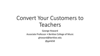 Convert Your Customers to
Teachers
George Howard
Associate Professor • Berklee College of Music
ghoward@berklee.edu
@gah650
 