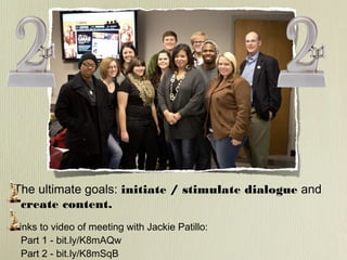 The ultimate goals: initiate / stimulate dialogue and
create content.
Links to video of meeting with Jackie Patillo:
Part 1 - bit.ly/K8mAQw
Part 2 - bit.ly/K8mSqB

 