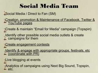 Social Media Team
Social Media / Direct to Fan (SM)
Creation, promotion & Maintenance of Facebook, Twitter &
YouTube pages
Create & maintain “Email for Media” campaign (Topspin)
Identify other possible social media outlets & create
campaigns for them
Create engagement contests
Identify & engage with appropriate groups, festivals, etc
(coordinate with PR)
Live blogging at events
Analytics of campaigns using Next Big Sound, Topspin,
etc.

 