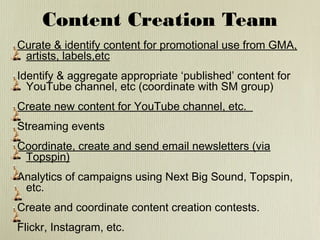 Content Creation Team
Curate & identify content for promotional use from GMA,
artists, labels,etc
Identify & aggregate appropriate ‘published’ content for
YouTube channel, etc (coordinate with SM group)
Create new content for YouTube channel, etc.
Streaming events
Coordinate, create and send email newsletters (via
Topspin)
Analytics of campaigns using Next Big Sound, Topspin,
etc.
Create and coordinate content creation contests.
Flickr, Instagram, etc.

 