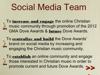 Social Media Team
To increase and engage the online Christian
music community through promotion of the 2012
GMA Dove Awards & future Dove Awards.
To centralize and build the Dove Awards’
brand on social media by increasing and
engaging the Christian music community.
To establish an online community and engage
those interested in Christian music in order to
promote current and future Dove Awards.

>>

 