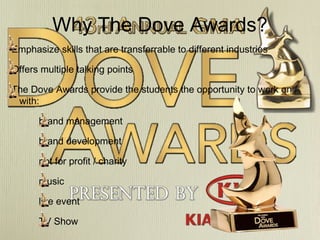 Why The Dove Awards?
Emphasize skills that are transferrable to different industries
Offers multiple talking points
The Dove Awards provide the students the opportunity to work on /
with:
brand management
brand development
not for profit / charity
music
live event
TV Show

 