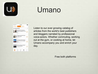 Umano
Listen to our ever growing catalog of
articles from the world’s best publishers
and bloggers narrated by professional
voice-actors. Whether commuting, working
out at the gym, or cooking at home, let
Umano accompany you and enrich your
day.

Free both platforms

 