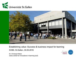 Establishing value: Success & business impact for learning
SVBS, St.Gallen, 30.05.2016
Dr. Christoph Meier
swiss center for innovations in learning (scil)
 