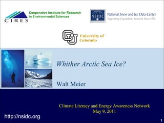 Cooperative Institute for Research
          in Environmental Sciences




                                           University of
                                           Colorado




                           Whither Arctic Sea Ice?

                           Walt Meier


                             Climate Literacy and Energy Awareness Network
                                               May 9, 2011
http://nsidc.org
                                                                             1
 