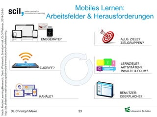 Dr. Christoph Meier 23 
Mobiles Lernen: Arbeitsfelder & Herausforderungen 
ZUGRIFF? 
KANÄLE? 
ENDGERÄTE? 
ALLG. ZIELE? 
ZIELGRUPPEN? 
LERNZIELE? 
AKTIVITÄTEN? INHALTE & FORM? 
BENUTZER- OBERFLÄCHE? 
Nach: Mobile Learning Research, David Wentworth, Brandon Hall, CLO Webinar, 2014-03-14 http://de.slideshare.net/humancapitalmedia/the-evolution-ofmobilelearning  