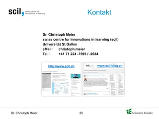 Dr. Christoph Meier 25 
Kontakt 
www.scil-blog.ch 
http://www.scil.ch 
Dr. Christoph Meier swiss centre for innovations in learning (scil) Universität St.Gallen eMail: christoph.meier Tel.: +41 71 224 -7595 / -2634 