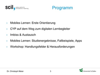 Dr. Christoph Meier 3 
Programm 
› 
Mobiles Lernen: Erste Orientierung 
› 
CYP auf dem Weg zum digitalen Lernbegleiter 
› 
Imbiss & Austausch 
› 
Mobiles Lernen: Studienergebnisse, Fallbeispiele, Apps 
› 
Workshop: Handlungsfelder & Herausforderungen  