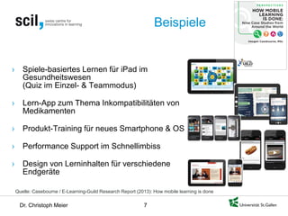 Dr. Christoph Meier 7 
Beispiele 
Quelle: Casebourne / E-Learning-Guild Research Report (2013): How mobile learning is done 
› 
Spiele-basiertes Lernen für iPad im Gesundheitswesen (Quiz im Einzel- & Teammodus) 
› 
Lern-App zum Thema Inkompatibilitäten von Medikamenten 
› 
Produkt-Training für neues Smartphone & OS 
› 
Performance Support im Schnellimbiss 
› 
Design von Lerninhalten für verschiedene Endgeräte  