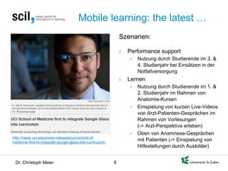 Dr. Christoph Meier 8 
Mobile learning: the latest … 
http://news.uci.edu/press-releases/uci-school-of- medicine-first-to-integrate-google-glass-into-curriculum/ 
Szenarien: 
› 
Performance support 
› 
Nutzung durch Studierende im 3. & 4. Studienjahr bei Einsätzen in der Notfallversorgung 
› 
Lernen 
› 
Nutzung durch Studierende im 1. & 2. Studienjahr im Rahmen von Anatomie-Kursen 
› 
Einspielung von kurzen Live-Videos von Arzt-Patienten-Gesprächen im Rahmen von Vorlesungen (-> Arzt-Perspektive erleben) 
› 
Üben von Anamnese-Gesprächen mit Patienten (-> Einspielung von Hilfestellungen durch Ausbilder)  