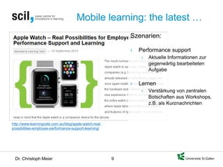 Dr. Christoph Meier 9 
Mobile learning: the latest … 
http://www.learningcafe.com.au/blog/apple-watch-real- possibilities-employee-performance-support-learning/ 
Szenarien: 
› 
Performance support 
› 
Aktuelle Informationen zur gegenwärtig bearbeiteten Aufgabe 
› 
Lernen 
› 
Verstärkung von zentralen Botschaften aus Workshops, z.B. als Kurznachrichten  