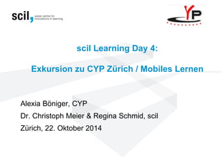 scil Learning Day 4: Exkursion zu CYP Zürich / Mobiles Lernen 
Alexia Böniger, CYP 
Dr. Christoph Meier & Regina Schmid, scil Zürich, 22. Oktober 2014  