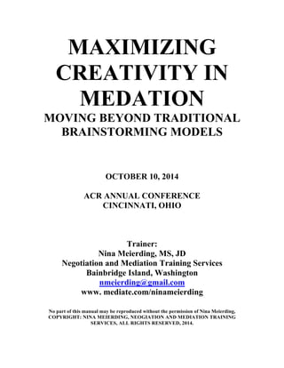 MAXIMIZING
CREATIVITY IN
MEDATION
MOVING BEYOND TRADITIONAL
BRAINSTORMING MODELS
OCTOBER 10, 2014
ACR ANNUAL CONFERENCE
CINCINNATI, OHIO
Trainer:
Nina Meierding, MS, JD
Negotiation and Mediation Training Services
Bainbridge Island, Washington
nmeierding@gmail.com
www. mediate.com/ninameierding
No part of this manual may be reproduced without the permission of Nina Meierding,
COPYRIGHT: NINA MEIERDING, NEOGIATION AND MEDIATION TRAINING
SERVICES, ALL RIGHTS RESERVED, 2014.
 