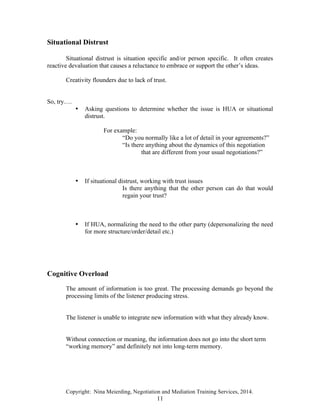 Copyright: Nina Meierding, Negotiation and Mediation Training Services, 2014.
11
Situational Distrust
Situational distrust is situation specific and/or person specific. It often creates
reactive devaluation that causes a reluctance to embrace or support the other’s ideas.
Creativity flounders due to lack of trust.
So, try….
• Asking questions to determine whether the issue is HUA or situational
distrust.
For example:
“Do you normally like a lot of detail in your agreements?”
“Is there anything about the dynamics of this negotiation
that are different from your usual negotiations?”
• If situational distrust, working with trust issues
Is there anything that the other person can do that would
regain your trust?
• If HUA, normalizing the need to the other party (depersonalizing the need
for more structure/order/detail etc.)
Cognitive Overload
The amount of information is too great. The processing demands go beyond the
processing limits of the listener producing stress.
The listener is unable to integrate new information with what they already know.
Without connection or meaning, the information does not go into the short term
“working memory” and definitely not into long-term memory.
 