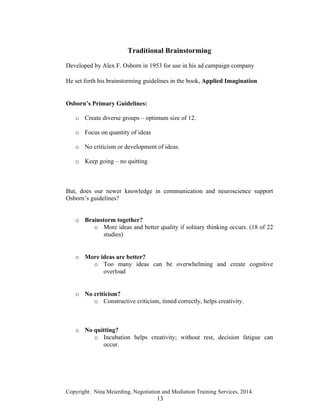 Copyright: Nina Meierding, Negotiation and Mediation Training Services, 2014.
13
Traditional Brainstorming
Developed by Alex F. Osborn in 1953 for use in his ad campaign company
ž
He set forth his brainstorming guidelines in the book, Applied Imagination
ž
Osborn’s Primary Guidelines:
o Create diverse groups – optimum size of 12.
o Focus on quantity of ideas
o No criticism or development of ideas.
o Keep going – no quitting
ž
But, does our newer knowledge in communication and neuroscience support
Osborn’s guidelines?
o Brainstorm together?
o More ideas and better quality if solitary thinking occurs. (18 of 22
studies)
ž
o More ideas are better?
o Too many ideas can be overwhelming and create cognitive
overload
ž
o No criticism?
o Constructive criticism, timed correctly, helps creativity.
o No quitting?
o Incubation helps creativity; without rest, decision fatigue can
occur.
ž
 