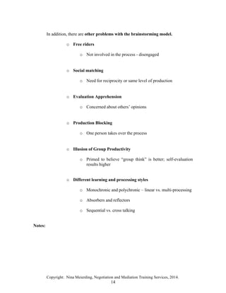 Copyright: Nina Meierding, Negotiation and Mediation Training Services, 2014.
14
In addition, there are other problems with the brainstorming model.
o Free riders
o Not involved in the process - disengaged
ž
o Social matching
o Need for reciprocity or same level of production
ž
o Evaluation Apprehension
o Concerned about others’ opinions
ž
o Production Blocking
o One person takes over the process
ž
o Illusion of Group Productivity
o Primed to believe “group think” is better; self-evaluation
results higher
o Different learning and processing styles
o Monochronic and polychronic – linear vs. multi-processing
o Absorbers and reflectors
o Sequential vs. cross talking
Notes:
 