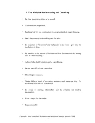 Copyright: Nina Meierding, Negotiation and Mediation Training Services, 2014.
15
A New Model of Brainstorming and Creativity
• Be clear about the problem to be solved.
• Allow time for preparation.
• Realize creativity is a combination of convergent and divergent thinking.
• Don’t force one style of thinking over the other.
• Be cognizant of “absorbers” and “reflectors” in the room – give time for
incubation of ideas.
• Be sensitive to the amount of information/ideas that can result in “zoning
out” or “brain flooding.”
• Acknowledge that frustration can be a good thing.
• Do not set artificial time constraints.
• Slow the process down.
• Notice different levels of uncertainty avoidance and status quo bias. Do
not assume reluctance is lack of trust.
• Be aware of existing relationships and the potential for reactive
devaluation.
• Have a respectful discussion.
• Focus on quality.
 