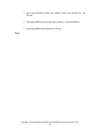 Copyright: Nina Meierding, Negotiation and Mediation Training Services, 2014.
16
• Don’t just brainstorm within your “sphere” (work, your friends, etc.) Be
diverse.
• Encourage different processing styles (auditory, visual, kinesthetic).
• Encourage debate and constructive criticism.
Notes:
ž
 