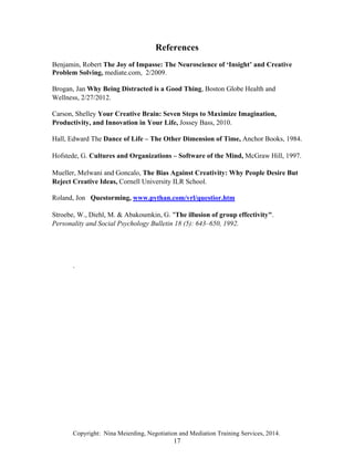 Copyright: Nina Meierding, Negotiation and Mediation Training Services, 2014.
17
References
Benjamin, Robert The Joy of Impasse: The Neuroscience of ‘Insight’ and Creative
Problem Solving, mediate.com, 2/2009.
žBrogan, Jan Why Being Distracted is a Good Thing, Boston Globe Health and
Wellness, 2/27/2012.
žCarson, Shelley Your Creative Brain: Seven Steps to Maximize Imagination,
Productivity, and Innovation in Your Life, Jossey Bass, 2010.
žHall, Edward The Dance of Life – The Other Dimension of Time, Anchor Books, 1984.
žHofstede, G. Cultures and Organizations – Software of the Mind, McGraw Hill, 1997.
žMueller, Melwani and Goncalo, The Bias Against Creativity: Why People Desire But
Reject Creative Ideas, Cornell University ILR School.
žRoland, Jon Questorming, www.pythan.com/vrl/questior.htm
žStroebe, W., Diehl, M. & Abakoumkin, G. "The illusion of group effectivity".
Personality and Social Psychology Bulletin 18 (5): 643–650, 1992.
ž
ž
.
 
