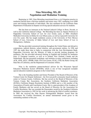 Copyright: Nina Meierding, Negotiation and Mediation Training Services, 2014.
2
Nina Meierding, MS, JD
Negotiation and Mediation Training
Beginning in 1985, Nina Meierding transitioned from a civil litigation practice to
mediation and has been a full-time mediator and trainer since 1987, mediating over 4,000
cases and training thousands of individuals. She also mediated for the California State
Department of Education in disputes involving special education services for students.
She has been an instructor at the National Judicial College in Reno, Nevada, as
well as the California Judicial College. Ms Meierding has been an Adjunct Professor at
Pepperdine University School of Law for over twenty years, at SMU (Southern
Methodist University) in Dallas for over fifteen years, as well as Lipscomb University for
over five years. She has taught mediation courses at the University of New Mexico
School of Law, University of Idaho School of Law and Jones School of Law in
Montgomery, Alabama.
She has provided customized training throughout the United States and abroad to
corporations, judicial districts, school districts, and government entities. In 1996 and
1997 she made three trips to India in conjunction with the Asia Development Bank,
Pepperdine University and the Ministry of India to provide training programs for
mediators. She has provided advanced training in England and Scotland for mediators
from 12 European countries, as well as in Ireland, New Zealand, Canada and the
Netherlands. She has presented workshops, and institutes at many conferences including
ACR, AFM, AFCC, SPIDR, IAM, CPA-Law Forum, EEAC, CEB, the Rutter Group, the
State Bar of California, and the Department of Consumer Affairs.
Nina is the mediation partner/technical advisor for the Wisconsin Special
Education Mediation System (WSEMS), which is one of four recognized exemplar
special education mediation programs in the United States.
She is the founding member and former President of the Board of Directors of the
Ventura Center for Dispute Settlement - the first non-profit community based mediation
center in Ventura County, California. She has served on the Board of Directors of the
Ventura County Bar Association, the Southern California Mediation Association
(SCMA), California Dispute Resolution Institute (CDRI)) and is a life member of the
Association of Family and Conciliation Courts. She is a past president of the Academy of
Family Mediators and has served on the Board of Directors for the Association for
Conflict Resolution. She was awarded the Peacemaker award by the Southern California
Mediation Association in 1992 for her work in advancing the field of conflict resolution.
In 2005 she received the John Haynes Distinguished Mediator Award from the
Association for Conflict Resolution, an annual international award given to the
outstanding mediator of the year.
 
