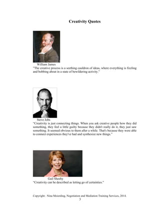 Copyright: Nina Meierding, Negotiation and Mediation Training Services, 2014.
3
Creativity Quotes
William James
”The creative process is a seething cauldron of ideas, where everything is fizzling
and bobbing about in a state of bewildering activity.”
Steve Jobs
“Creativity is just connecting things. When you ask creative people how they did
something, they feel a little guilty because they didn't really do it, they just saw
something. It seemed obvious to them after a while. That's because they were able
to connect experiences they've had and synthesize new things.”
Gail Sheehy
“Creativity can be described as letting go of certainties.”
 