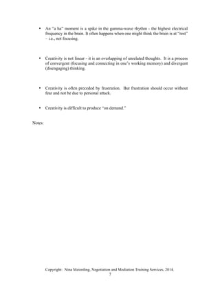 Copyright: Nina Meierding, Negotiation and Mediation Training Services, 2014.
7
• An “a ha” moment is a spike in the gamma-wave rhythm - the highest electrical
frequency in the brain. It often happens when one might think the brain is at “rest”
– i.e., not focusing.
• Creativity is not linear - it is an overlapping of unrelated thoughts. It is a process
of convergent (focusing and connecting in one’s working memory) and divergent
(disengaging) thinking.
• Creativity is often preceded by frustration. But frustration should occur without
fear and not be due to personal attack.
• Creativity is difficult to produce “on demand.”
Notes:
 