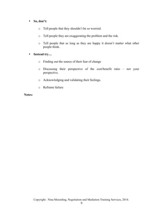Copyright: Nina Meierding, Negotiation and Mediation Training Services, 2014.
9
• So, don’t:
o Tell people that they shouldn’t be so worried.
o Tell people they are exaggerating the problem and the risk.
o Tell people that as long as they are happy it doesn’t matter what other
people think.
• Instead try…
o Finding out the source of their fear of change
o Discussing their perspective of the cost/benefit ratio – not your
perspective.
o Acknowledging and validating their feelings.
o Reframe failure
Notes:
 