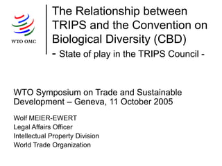 The Relationship between
TRIPS and the Convention on
Biological Diversity (CBD)
- State of play in the TRIPS Council -
WTO Symposium on Trade and Sustainable
Development – Geneva, 11 October 2005
Wolf MEIER-EWERT
Legal Affairs Officer
Intellectual Property Division
World Trade Organization
 