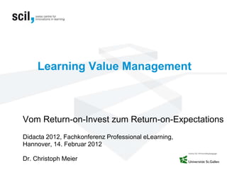 Learning Value Management
Vom Return-on-Invest zum Return-on-Expectations
Didacta 2012, Fachkonferenz Professional eLearning,
Hannover, 14. Februar 2012
Dr. Christoph Meier
 