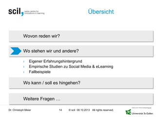 © scil All rights reserved.
Übersicht
› Eigener Erfahrungshintergrund
› Empirische Studien zu Social Media & eLearning
› Fallbeispiele
Dr. Christoph Meier 14 08.10.2013
Wovon reden wir?
Wo stehen wir und andere?
Wo kann / soll es hingehen?
Weitere Fragen …
 