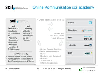 © scil All rights reserved.
• Cross-postings scil Weblog
• Links auf
- scil Webauftritt
- scil Weblog
Twitter
Online Kommunikation scil academy
Dr. Christoph Meier 16 08.10.2013
scil
Webauftritt
• detaillierte
Informationen
zu
- Academy
- Consulting
- Research
- Kongress
- Vorträge &
Publikationen
scil
Weblog
• aktuelle
Beiträge &
Meldungen
zu scil-
Themen
• Hohes Google Ranking
• Neue Interessenten /
Kunden
• Bindung von Kunden /
Alumni
• Austausch &
informelles Lernen
scil Community
• interner Austausch im Team
• Austausch mit Teilnehmenden
Zertifikatsprogramme & Alumni
Slideshare
Linked In
HSG
XING
…
 