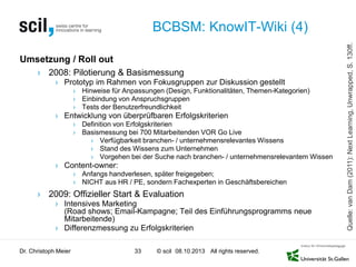 © scil All rights reserved.
BCBSM: KnowIT-Wiki (4)
Umsetzung / Roll out
› 2008: Pilotierung & Basismessung
› Prototyp im Rahmen von Fokusgruppen zur Diskussion gestellt
› Hinweise für Anpassungen (Design, Funktionalitäten, Themen-Kategorien)
› Einbindung von Anspruchsgruppen
› Tests der Benutzerfreundlichkeit
› Entwicklung von überprüfbaren Erfolgskriterien
› Definition von Erfolgskriterien
› Basismessung bei 700 Mitarbeitenden VOR Go Live
› Verfügbarkeit branchen- / unternehmensrelevantes Wissens
› Stand des Wissens zum Unternehmen
› Vorgehen bei der Suche nach branchen- / unternehmensrelevantem Wissen
› Content-owner:
› Anfangs handverlesen, später freigegeben;
› NICHT aus HR / PE, sondern Fachexperten in Geschäftsbereichen
› 2009: Offizieller Start & Evaluation
› Intensives Marketing
(Road shows; Email-Kampagne; Teil des Einführungsprogramms neue
Mitarbeitende)
› Differenzmessung zu Erfolgskriterien
Dr. Christoph Meier 33 08.10.2013
Quelle:vanDam(2011):NextLearning,Unwrapped,S.130ff.
 