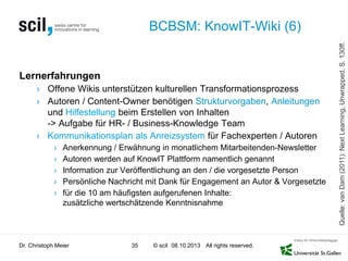 © scil All rights reserved.
BCBSM: KnowIT-Wiki (6)
Lernerfahrungen
› Offene Wikis unterstützen kulturellen Transformationsprozess
› Autoren / Content-Owner benötigen Strukturvorgaben, Anleitungen
und Hilfestellung beim Erstellen von Inhalten
-> Aufgabe für HR- / Business-Knowledge Team
› Kommunikationsplan als Anreizsystem für Fachexperten / Autoren
› Anerkennung / Erwähnung in monatlichem Mitarbeitenden-Newsletter
› Autoren werden auf KnowIT Plattform namentlich genannt
› Information zur Veröffentlichung an den / die vorgesetzte Person
› Persönliche Nachricht mit Dank für Engagement an Autor & Vorgesetzte
› für die 10 am häufigsten aufgerufenen Inhalte:
zusätzliche wertschätzende Kenntnisnahme
Dr. Christoph Meier 35 08.10.2013
Quelle:vanDam(2011):NextLearning,Unwrapped,S.130ff.
 