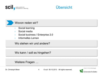 © scil All rights reserved.
Übersicht
› Social learning
› Social media
› Social business / Enterprise 2.0
› Informelles Lernen
Dr. Christoph Meier 4 08.10.2013
Wovon reden wir?
Wo stehen wir und andere?
Wo kann / soll es hingehen?
Weitere Fragen …
 