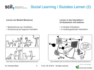 © scil All rights reserved.
Social Learning / Soziales Lernen (2)
Dr. Christoph Meier 6 08.10.2013
Lernen am Modell (Bandura)
• Beobachtung von Vorbildern
• Anwendung auf eigenes Verhalten
Lernen in der Interaktion /
im Austausch mit anderen
• in direkter Interaktion
• in mediengestützter Interaktion
http://widawiki.wiso.uni-dortmund.de/index.php/Konnektivismushttp://www.uni-due.de/edit/lp/kognitiv/bandura.htm
 