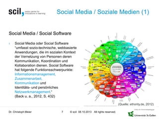 © scil All rights reserved.
Social Media / Soziale Medien (1)
Social Media / Social Software
› Social Media oder Social Software
“umfasst sozio-technische, webbasierte
Anwendungen, die im sozialen Kontext
der Vernetzung von Personen deren
Kommunikation, Koordination und
Kollaboration dienen. Social Software
hat folgende Funktionsschwerpunkte:
Informationsmanagement,
Zusammenarbeit,
Kommunikation und
Identitäts- und persönliches
Netzwerkmanagement.“
(Back u. a., 2012, S. 432)
Dr. Christoph Meier 7 08.10.2013
(Quelle: ethority.de, 2012)
 