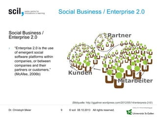 © scil All rights reserved.
Social Business / Enterprise 2.0
Social Business /
Enterprise 2.0
› “Enterprise 2.0 is the use
of emergent social
software platforms within
companies, or between
companies and their
partners or customers.”
(McAfee, 2006b)
Dr. Christoph Meier 9 08.10.2013
(Bildquelle: http://ggaliner.wordpress.com/2012/05/14/enterpreis-2-0/)
 