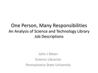One Person, Many Responsibilities An Analysis of Science and Technology Library Job Descriptions John J Meier Science Librarian Pennsylvania State University 