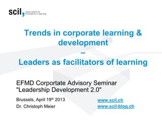 Trends in corporate learning &
development
–
Leaders as facilitators of learning
EFMD Corportate Advisory Seminar
"Leadership Development 2.0"
Brussels, April 19th 2013
Dr. Christoph Meier
www.scil.ch
www.scil-blog.ch
 