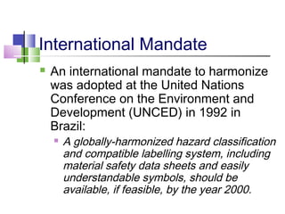 International Mandate
 An international mandate to harmonize
was adopted at the United Nations
Conference on the Environment and
Development (UNCED) in 1992 in
Brazil:
 A globally-harmonized hazard classification
and compatible labelling system, including
material safety data sheets and easily
understandable symbols, should be
available, if feasible, by the year 2000.
 