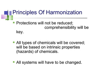 Principles Of Harmonization
 Protections will not be reduced;
comprehensibility will be
key.
 All types of chemicals will be covered;
will be based on intrinsic properties
(hazards) of chemicals.
 All systems will have to be changed.
 