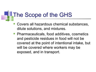 The Scope of the GHS
 Covers all hazardous chemical substances,
dilute solutions, and mixtures.
 Pharmaceuticals, food additives, cosmetics
and pesticide residues in food will not be
covered at the point of intentional intake, but
will be covered where workers may be
exposed, and in transport.
 