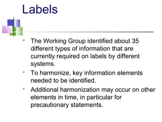 Labels
 The Working Group identified about 35
different types of information that are
currently required on labels by different
systems.
 To harmonize, key information elements
needed to be identified.
 Additional harmonization may occur on other
elements in time, in particular for
precautionary statements.
 