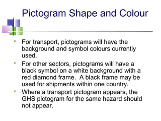 Pictogram Shape and Colour
 For transport, pictograms will have the
background and symbol colours currently
used.
 For other sectors, pictograms will have a
black symbol on a white background with a
red diamond frame. A black frame may be
used for shipments within one country.
 Where a transport pictogram appears, the
GHS pictogram for the same hazard should
not appear.
 