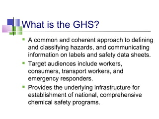 What is the GHS?
 A common and coherent approach to defining
and classifying hazards, and communicating
information on labels and safety data sheets.
 Target audiences include workers,
consumers, transport workers, and
emergency responders.
 Provides the underlying infrastructure for
establishment of national, comprehensive
chemical safety programs.
 