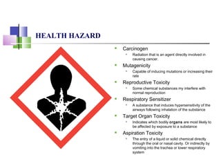 HEALTH HAZARD
 Carcinogen
 Radiation that is an agent directly involved in
causing cancer.
 Mutagenicity
 Capable of inducing mutations or increasing their
rate
 Reproductive Toxicity
 Some chemical substances my interfere with
normal reproduction
 Respiratory Sensitizer
 A substance that induces hypersensitivity of the
airways following inhalation of the substance
 Target Organ Toxicity
 Indicates which bodily organs are most likely to
be affected by exposure to a substance
 Aspiration Toxicity
 The entry of a liquid or solid chemical directly
through the oral or nasal cavity. Or indirectly by
vomiting into the trachea or lower respiratory
system
 