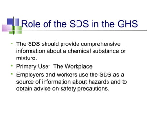 Role of the SDS in the GHS
 The SDS should provide comprehensive
information about a chemical substance or
mixture.
 Primary Use: The Workplace
 Employers and workers use the SDS as a
source of information about hazards and to
obtain advice on safety precautions.
 