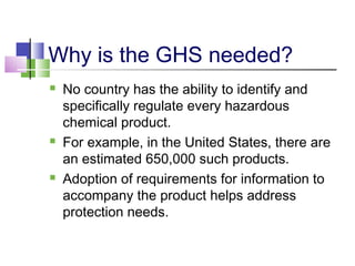 Why is the GHS needed?
 No country has the ability to identify and
specifically regulate every hazardous
chemical product.
 For example, in the United States, there are
an estimated 650,000 such products.
 Adoption of requirements for information to
accompany the product helps address
protection needs.
 