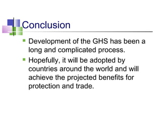 Conclusion
 Development of the GHS has been a
long and complicated process.
 Hopefully, it will be adopted by
countries around the world and will
achieve the projected benefits for
protection and trade.
 